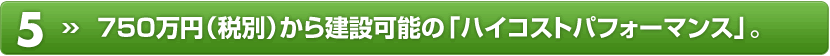 5) 750万円(税別)から建設可能の「ハイコストパフォーマンス」。